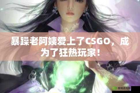 暴躁老阿姨CSGO娃娃脸：游戏战场中的独特魅力展现